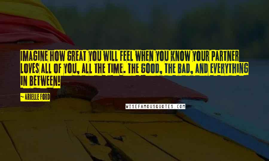 Arielle Ford Quotes: Imagine how great you will feel when you know your partner loves all of you, all the time. The good, the bad, and everything in between!