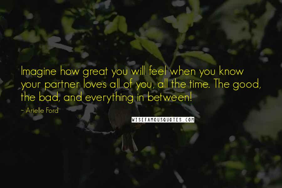 Arielle Ford Quotes: Imagine how great you will feel when you know your partner loves all of you, all the time. The good, the bad, and everything in between!