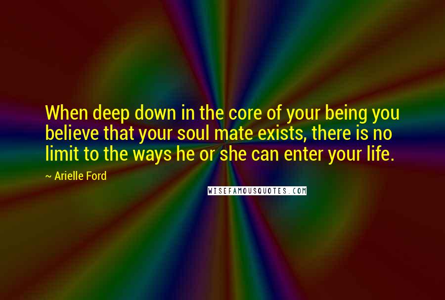 Arielle Ford Quotes: When deep down in the core of your being you believe that your soul mate exists, there is no limit to the ways he or she can enter your life.