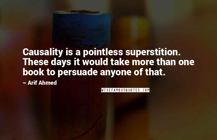 Arif Ahmed Quotes: Causality is a pointless superstition. These days it would take more than one book to persuade anyone of that.