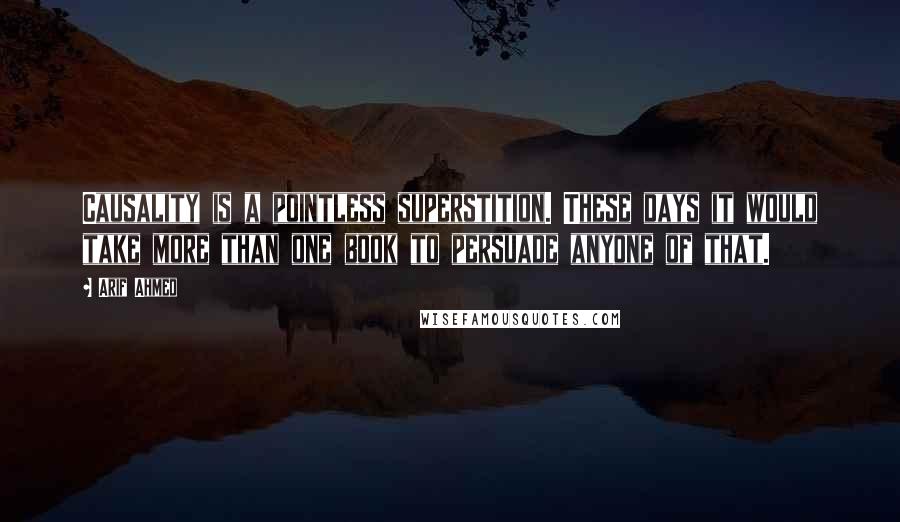 Arif Ahmed Quotes: Causality is a pointless superstition. These days it would take more than one book to persuade anyone of that.