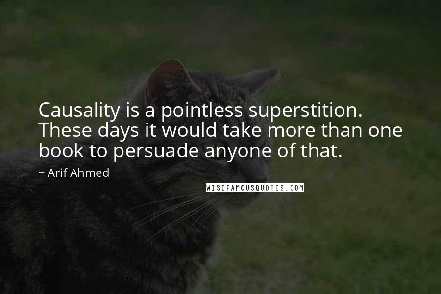 Arif Ahmed Quotes: Causality is a pointless superstition. These days it would take more than one book to persuade anyone of that.