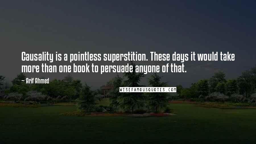 Arif Ahmed Quotes: Causality is a pointless superstition. These days it would take more than one book to persuade anyone of that.