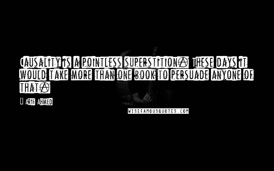 Arif Ahmed Quotes: Causality is a pointless superstition. These days it would take more than one book to persuade anyone of that.