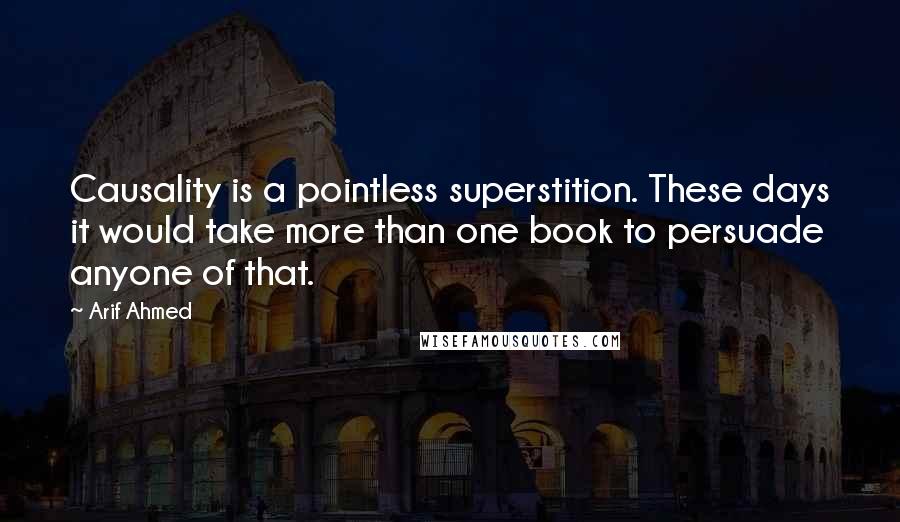 Arif Ahmed Quotes: Causality is a pointless superstition. These days it would take more than one book to persuade anyone of that.