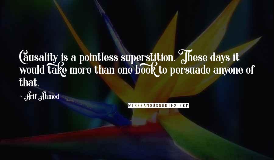 Arif Ahmed Quotes: Causality is a pointless superstition. These days it would take more than one book to persuade anyone of that.