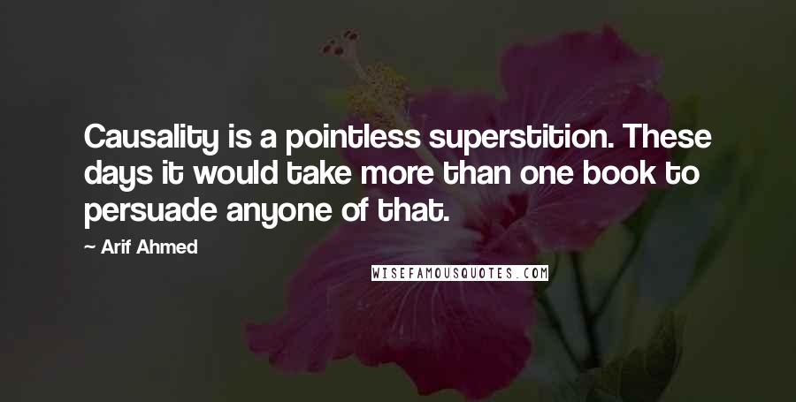 Arif Ahmed Quotes: Causality is a pointless superstition. These days it would take more than one book to persuade anyone of that.