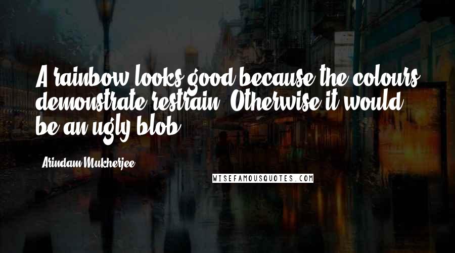 Arindam Mukherjee Quotes: A rainbow looks good because the colours demonstrate restrain. Otherwise it would be an ugly blob.