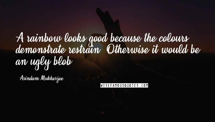 Arindam Mukherjee Quotes: A rainbow looks good because the colours demonstrate restrain. Otherwise it would be an ugly blob.