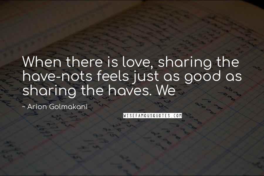 Arion Golmakani Quotes: When there is love, sharing the have-nots feels just as good as sharing the haves. We