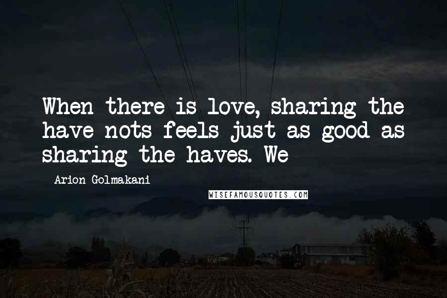 Arion Golmakani Quotes: When there is love, sharing the have-nots feels just as good as sharing the haves. We