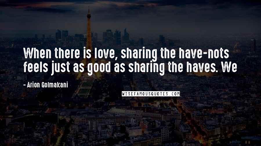 Arion Golmakani Quotes: When there is love, sharing the have-nots feels just as good as sharing the haves. We