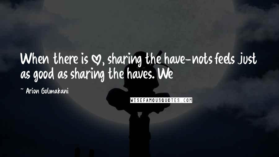 Arion Golmakani Quotes: When there is love, sharing the have-nots feels just as good as sharing the haves. We