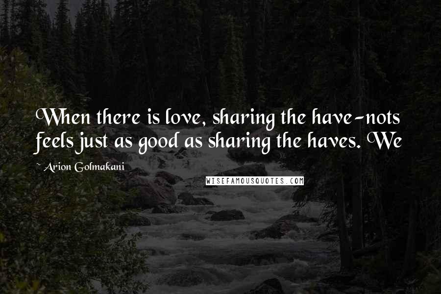 Arion Golmakani Quotes: When there is love, sharing the have-nots feels just as good as sharing the haves. We