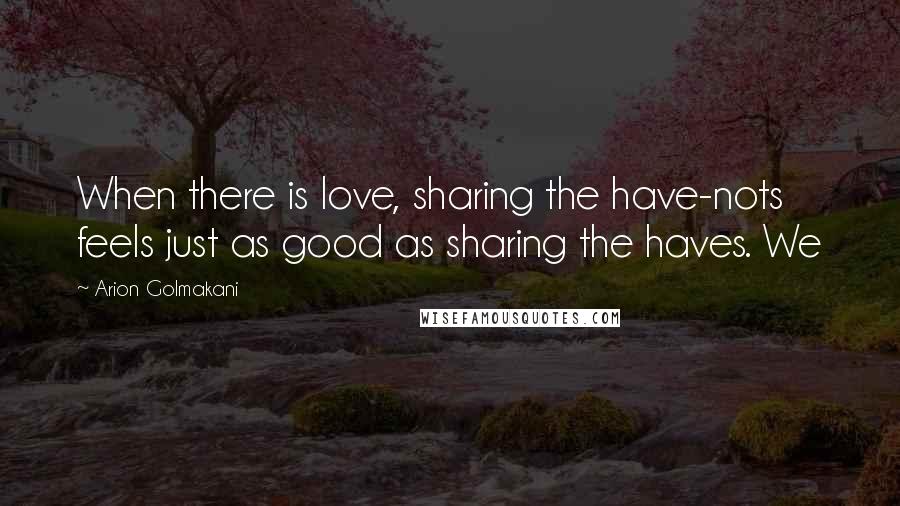 Arion Golmakani Quotes: When there is love, sharing the have-nots feels just as good as sharing the haves. We