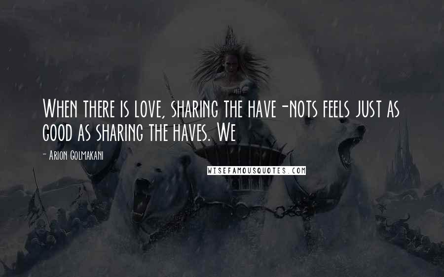 Arion Golmakani Quotes: When there is love, sharing the have-nots feels just as good as sharing the haves. We