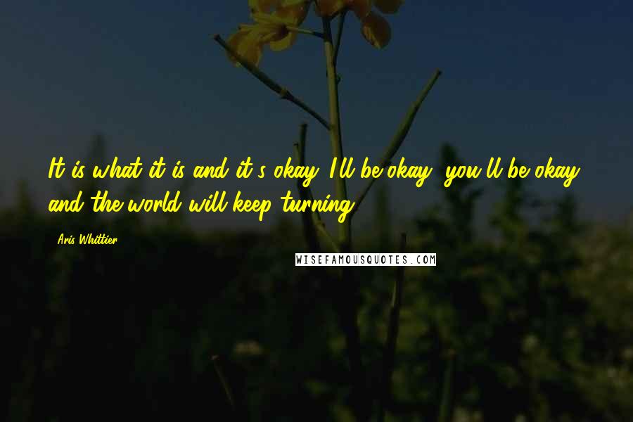 Aris Whittier Quotes: It is what it is and it's okay. I'll be okay, you'll be okay, and the world will keep turning.