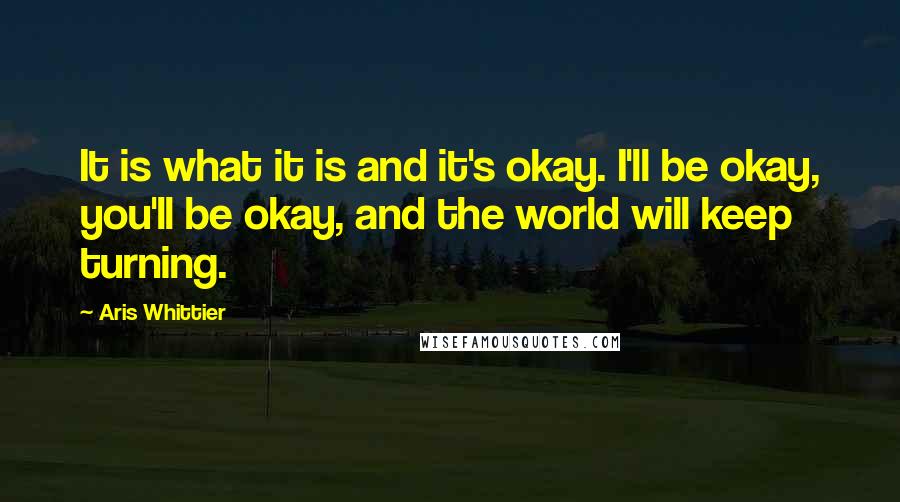 Aris Whittier Quotes: It is what it is and it's okay. I'll be okay, you'll be okay, and the world will keep turning.