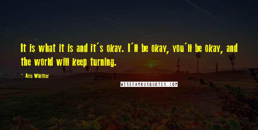 Aris Whittier Quotes: It is what it is and it's okay. I'll be okay, you'll be okay, and the world will keep turning.