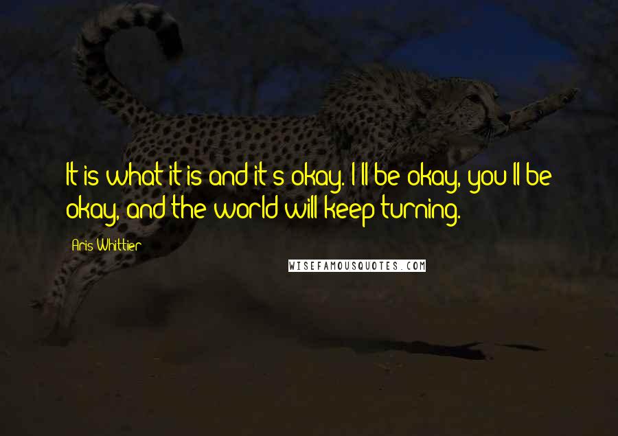 Aris Whittier Quotes: It is what it is and it's okay. I'll be okay, you'll be okay, and the world will keep turning.