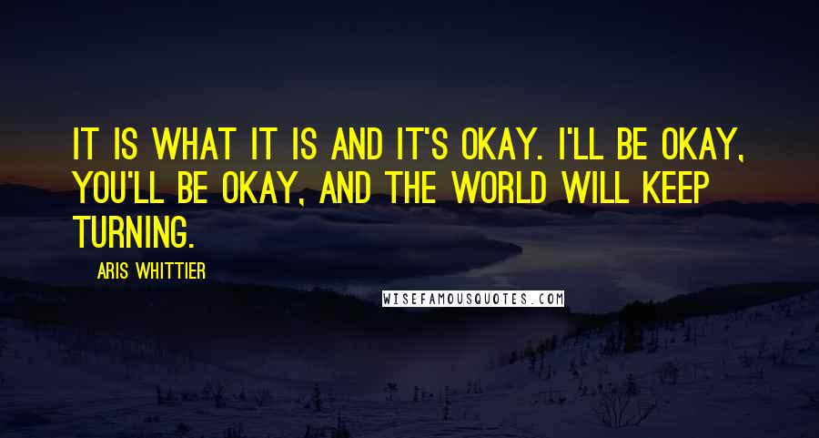 Aris Whittier Quotes: It is what it is and it's okay. I'll be okay, you'll be okay, and the world will keep turning.