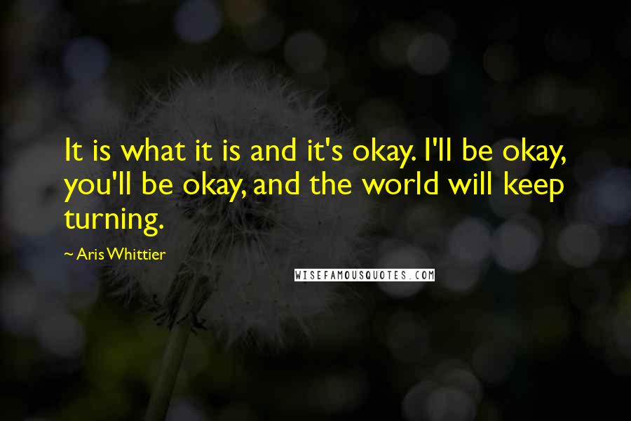 Aris Whittier Quotes: It is what it is and it's okay. I'll be okay, you'll be okay, and the world will keep turning.