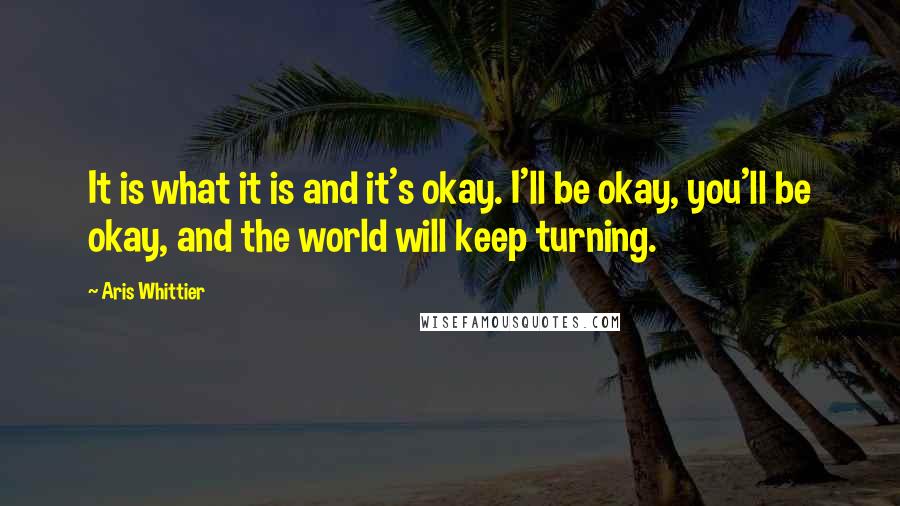 Aris Whittier Quotes: It is what it is and it's okay. I'll be okay, you'll be okay, and the world will keep turning.