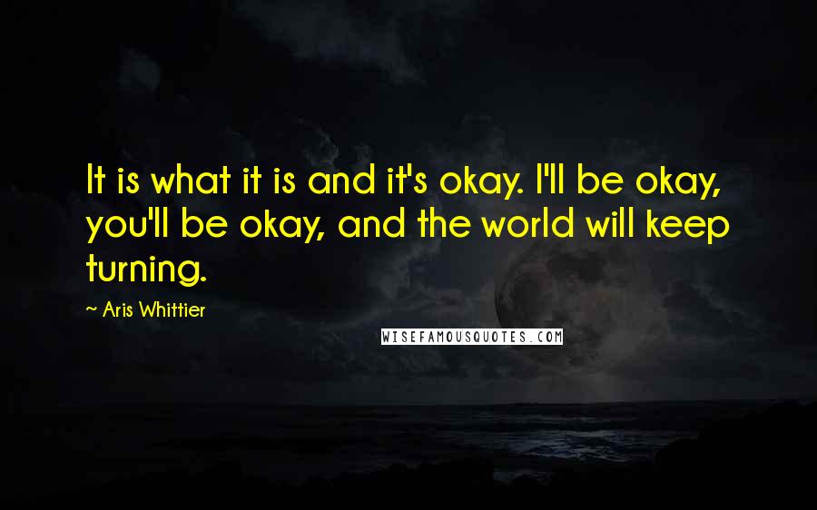 Aris Whittier Quotes: It is what it is and it's okay. I'll be okay, you'll be okay, and the world will keep turning.