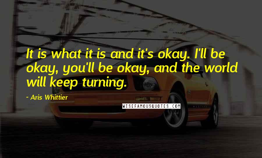 Aris Whittier Quotes: It is what it is and it's okay. I'll be okay, you'll be okay, and the world will keep turning.