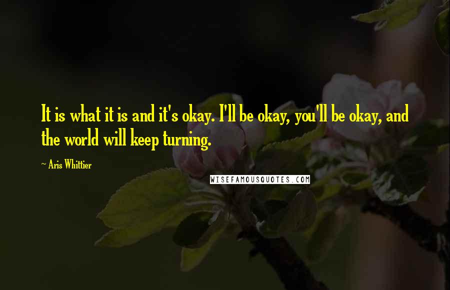 Aris Whittier Quotes: It is what it is and it's okay. I'll be okay, you'll be okay, and the world will keep turning.