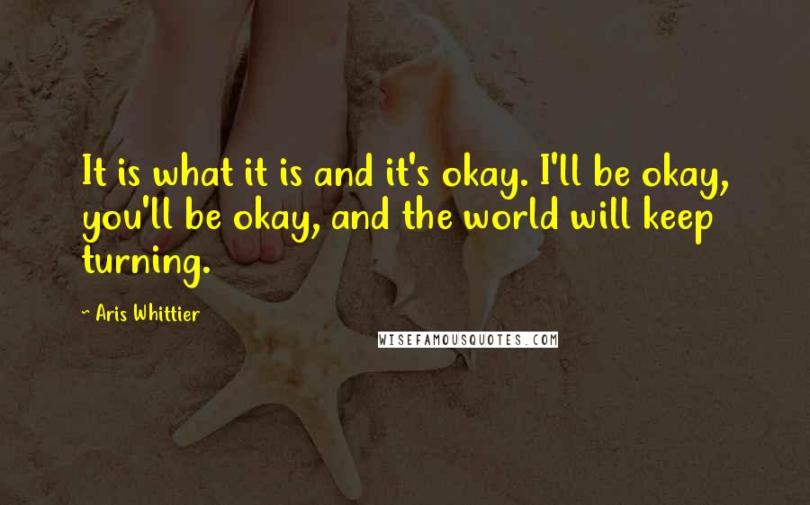 Aris Whittier Quotes: It is what it is and it's okay. I'll be okay, you'll be okay, and the world will keep turning.