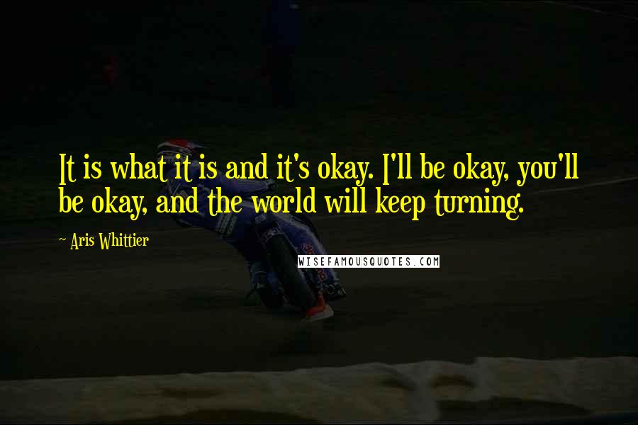 Aris Whittier Quotes: It is what it is and it's okay. I'll be okay, you'll be okay, and the world will keep turning.