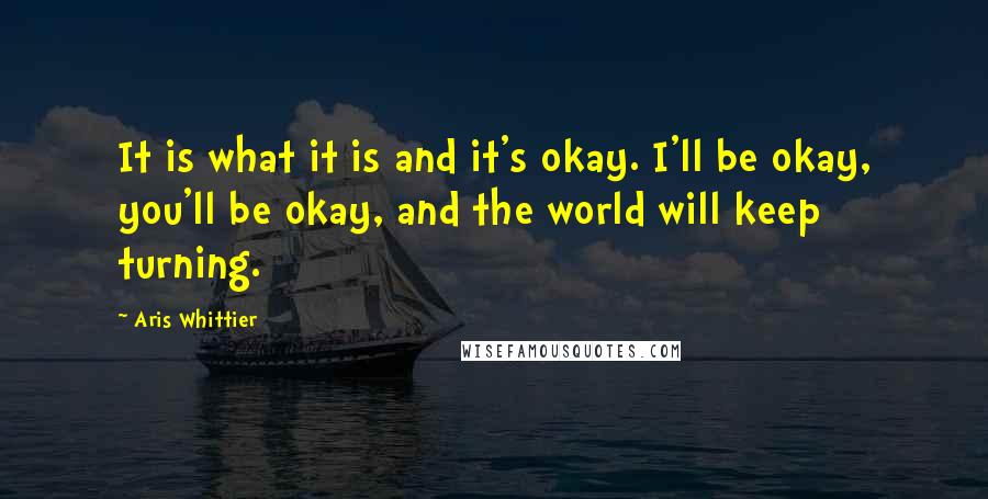 Aris Whittier Quotes: It is what it is and it's okay. I'll be okay, you'll be okay, and the world will keep turning.