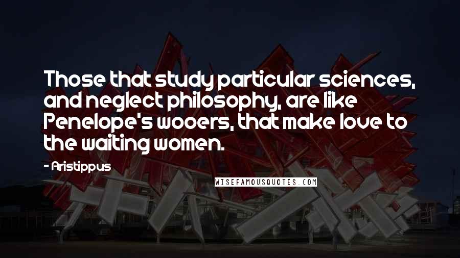 Aristippus Quotes: Those that study particular sciences, and neglect philosophy, are like Penelope's wooers, that make love to the waiting women.