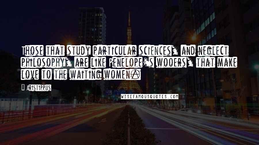 Aristippus Quotes: Those that study particular sciences, and neglect philosophy, are like Penelope's wooers, that make love to the waiting women.