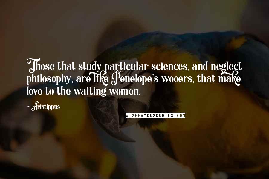 Aristippus Quotes: Those that study particular sciences, and neglect philosophy, are like Penelope's wooers, that make love to the waiting women.