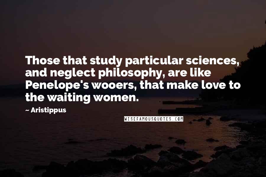 Aristippus Quotes: Those that study particular sciences, and neglect philosophy, are like Penelope's wooers, that make love to the waiting women.