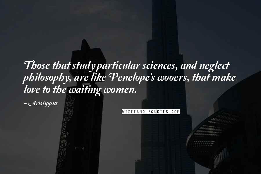 Aristippus Quotes: Those that study particular sciences, and neglect philosophy, are like Penelope's wooers, that make love to the waiting women.