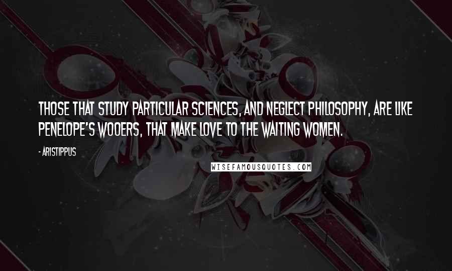 Aristippus Quotes: Those that study particular sciences, and neglect philosophy, are like Penelope's wooers, that make love to the waiting women.