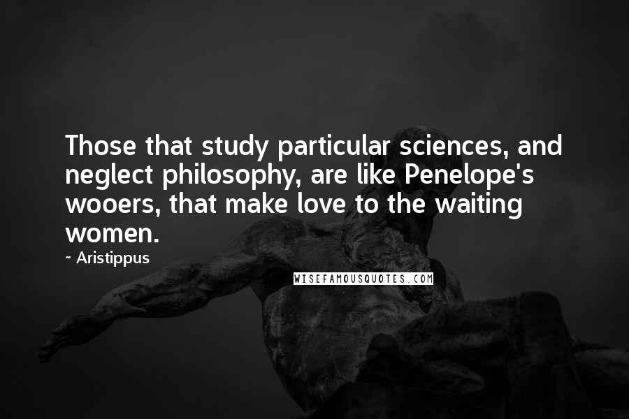 Aristippus Quotes: Those that study particular sciences, and neglect philosophy, are like Penelope's wooers, that make love to the waiting women.