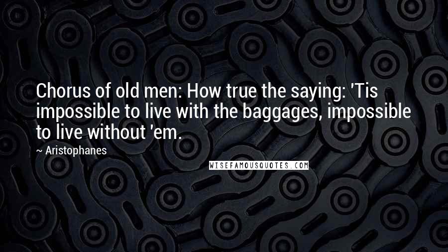 Aristophanes Quotes: Chorus of old men: How true the saying: 'Tis impossible to live with the baggages, impossible to live without 'em.