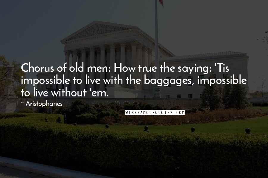 Aristophanes Quotes: Chorus of old men: How true the saying: 'Tis impossible to live with the baggages, impossible to live without 'em.