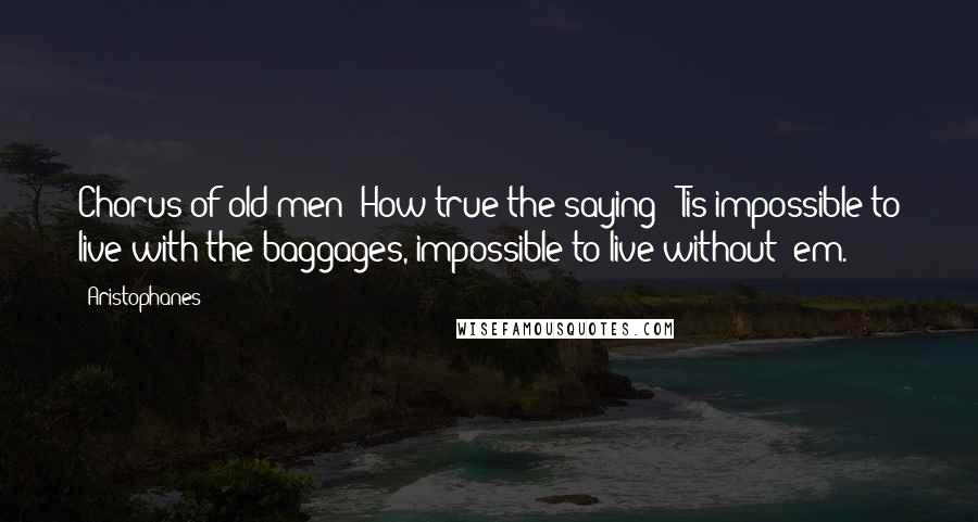 Aristophanes Quotes: Chorus of old men: How true the saying: 'Tis impossible to live with the baggages, impossible to live without 'em.