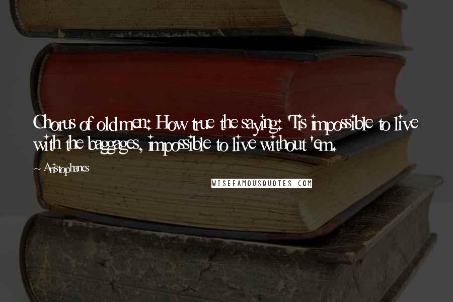 Aristophanes Quotes: Chorus of old men: How true the saying: 'Tis impossible to live with the baggages, impossible to live without 'em.