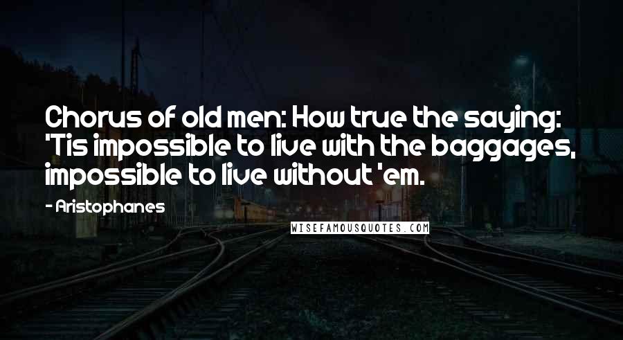 Aristophanes Quotes: Chorus of old men: How true the saying: 'Tis impossible to live with the baggages, impossible to live without 'em.