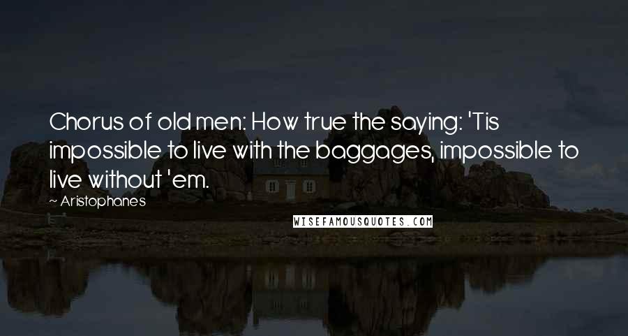 Aristophanes Quotes: Chorus of old men: How true the saying: 'Tis impossible to live with the baggages, impossible to live without 'em.