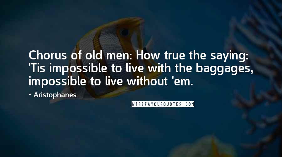 Aristophanes Quotes: Chorus of old men: How true the saying: 'Tis impossible to live with the baggages, impossible to live without 'em.