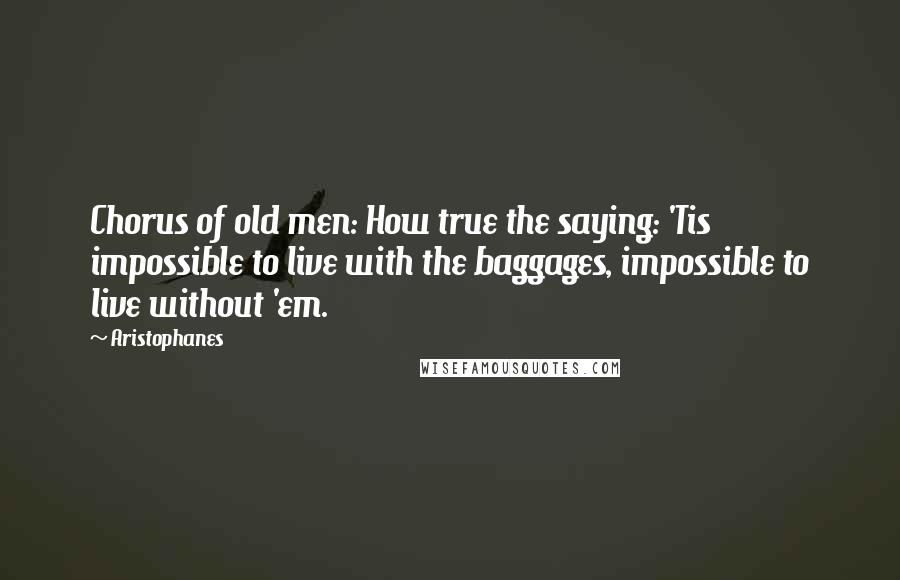 Aristophanes Quotes: Chorus of old men: How true the saying: 'Tis impossible to live with the baggages, impossible to live without 'em.