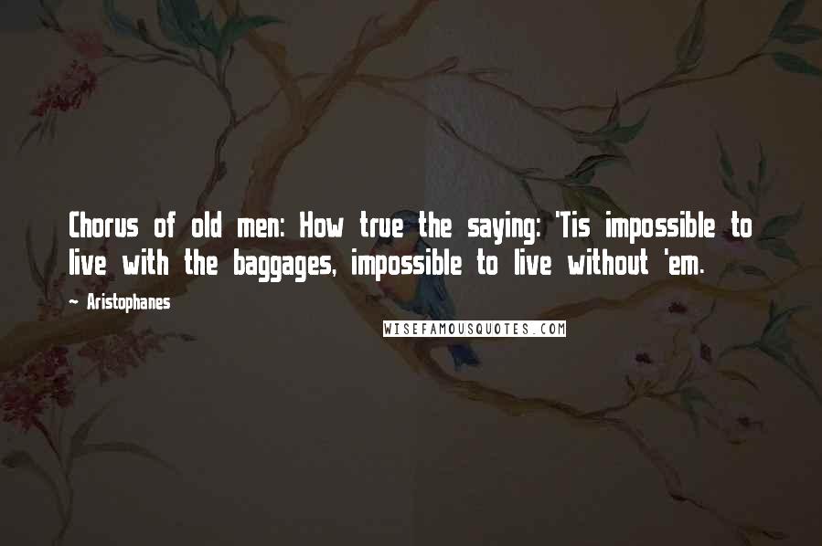 Aristophanes Quotes: Chorus of old men: How true the saying: 'Tis impossible to live with the baggages, impossible to live without 'em.