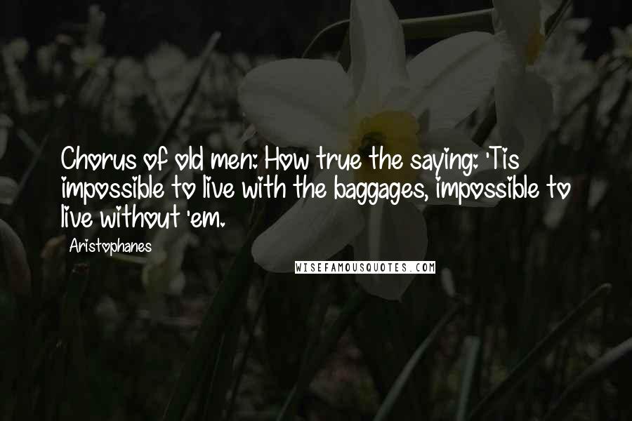 Aristophanes Quotes: Chorus of old men: How true the saying: 'Tis impossible to live with the baggages, impossible to live without 'em.